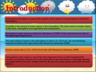 Introduction
Atmospheric humidity is a measurable quantity of the moisture content found in the Earth’s
atmosphere.
Humidity is the amount of water vapour in the atmosphere. The main sources of water vapour
in the lower atmosphere are evaporation and transpiration.
Atmospheric water vapour accounts for only about 1/1000th of the total amount of water in
the global hydrological cycle.
The total volume of water in the atmosphere is about 1.3 x 1013 m3 , the overwhelming
majority of which is the vapor phase (Air Resources Laboratory, 2008)
Oceans contain about 1.35 x 1018 m3 of water (Air Resources Laboratory, 2008)
Atmospheric water vapour is one of the most important factors in determining Earth’s
weather and climate, because of its role as greenhouse gas and because of the large amounts
of energy involved as water changes between the gaseous (vapor) phase and liquid and solid
phases
 