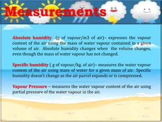 Absolute humidity (g of vapour/m3 of air)– expresses the vapour
content of the air using the mass of water vapour contained in a given
volume of air. Absolute humidity changes when the volume changes,
even though the mass of water vapour has not changed.
Specific humidity ( g of vapour/kg. of air)– measures the water vapour
content of the air using mass of water for a given mass of air. Specific
humidity doesn’t change as the air parcel expands or is compressed.
Vapour Pressure – measures the water vapour content of the air using
partial pressure of the water vapour in the air.
Measurements
 