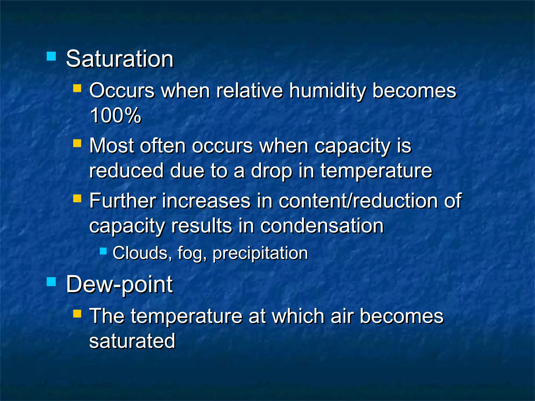  SaturationSaturation
 Occurs when relative humidity becomesOccurs when relative humidity becomes
100%100%
 Most often occurs when capacity isMost often occurs when capacity is
reduced due to a drop in temperaturereduced due to a drop in temperature
 Further increases in content/reduction ofFurther increases in content/reduction of
capacity results in condensationcapacity results in condensation
 Clouds, fog, precipitationClouds, fog, precipitation
 Dew-pointDew-point
 The temperature at which air becomesThe temperature at which air becomes
saturatedsaturated
 