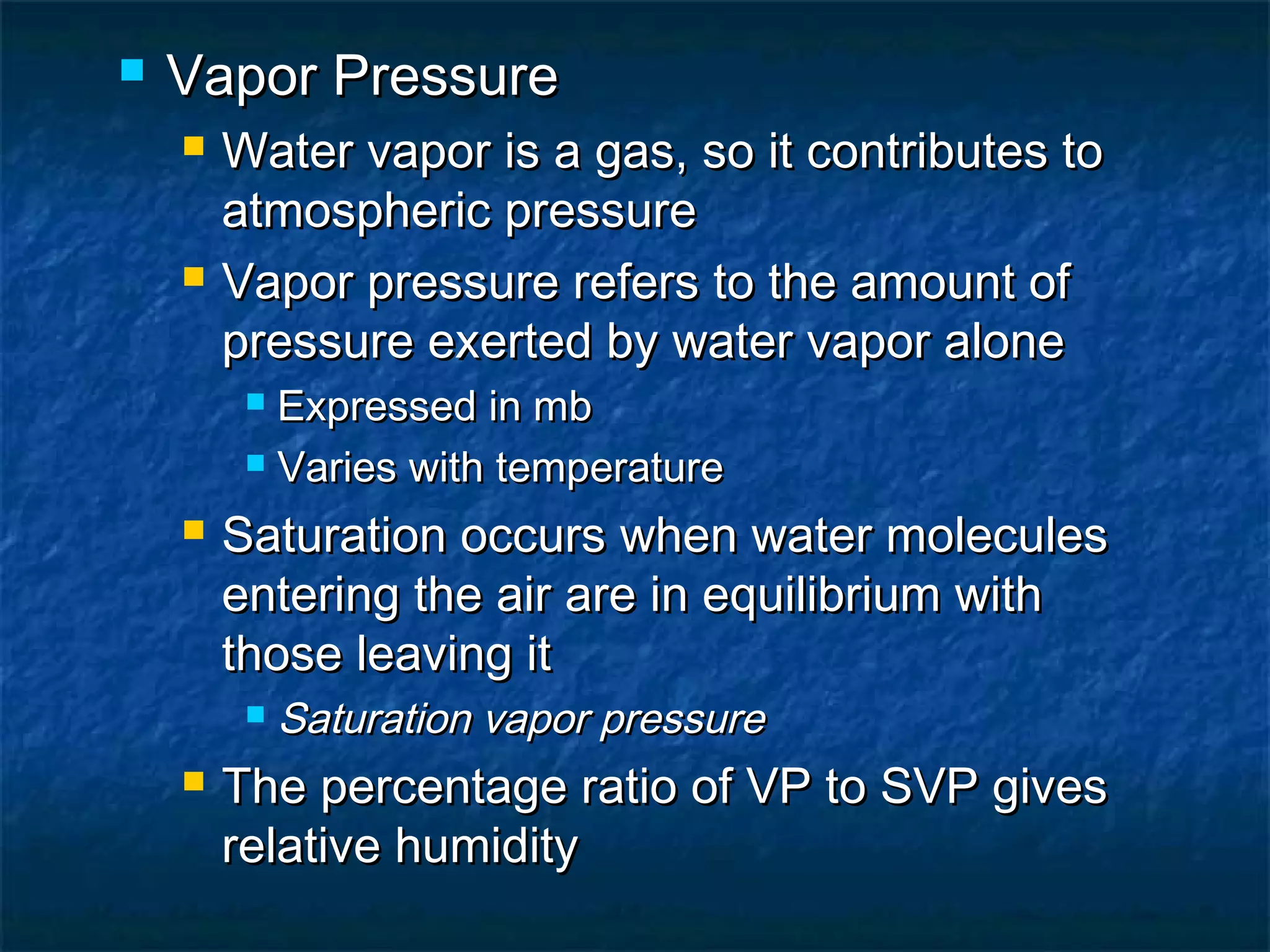  Vapor PressureVapor Pressure
 Water vapor is a gas, so it contributes toWater vapor is a gas, so it contributes to
atmospheric pressureatmospheric pressure
 Vapor pressure refers to the amount ofVapor pressure refers to the amount of
pressure exerted by water vapor alonepressure exerted by water vapor alone
 Expressed in mbExpressed in mb
 Varies with temperatureVaries with temperature
 Saturation occurs when water moleculesSaturation occurs when water molecules
entering the air are in equilibrium withentering the air are in equilibrium with
those leaving itthose leaving it
 Saturation vapor pressureSaturation vapor pressure
 The percentage ratio of VP to SVP givesThe percentage ratio of VP to SVP gives
relative humidityrelative humidity
 