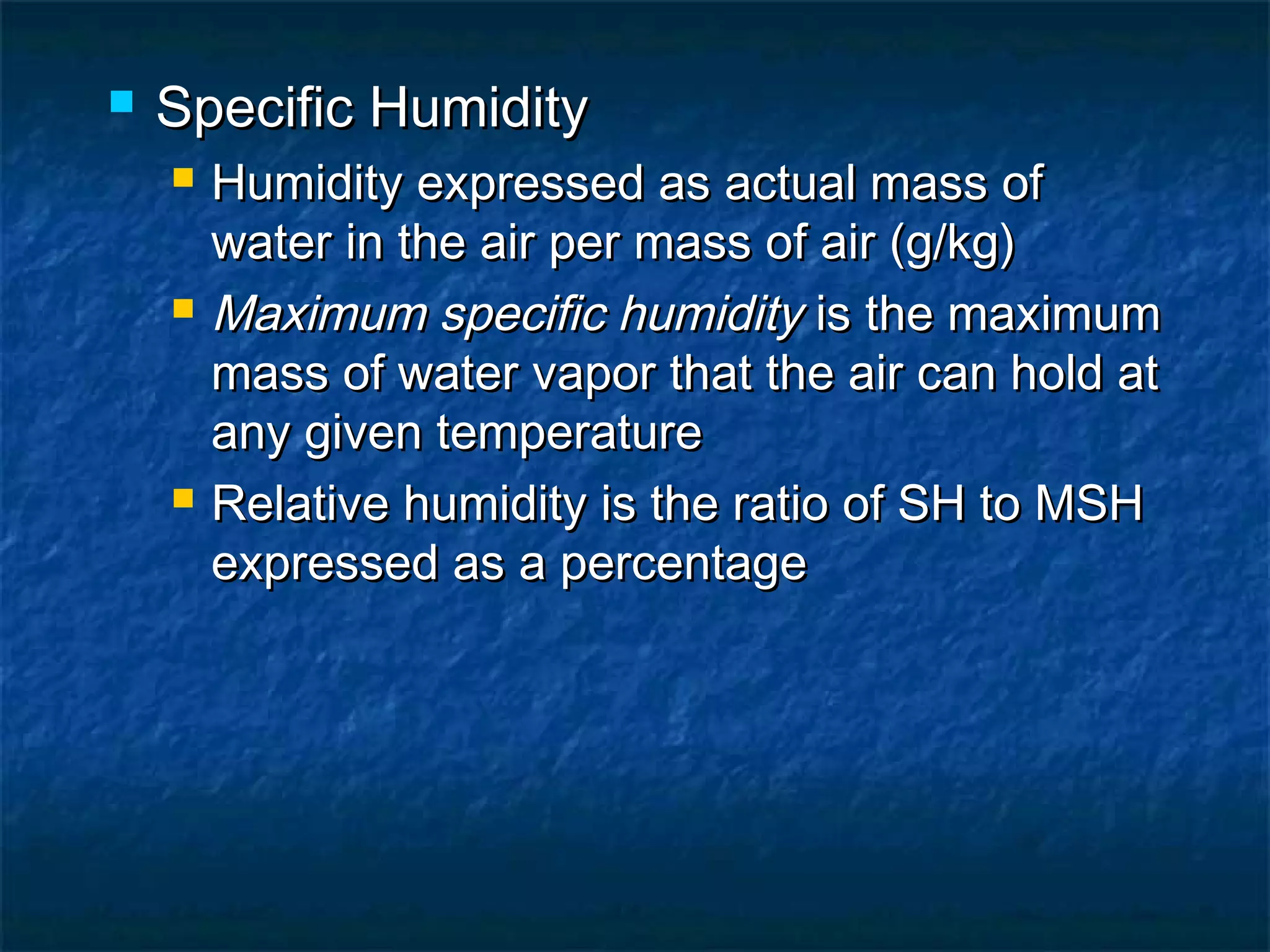 Specific HumiditySpecific Humidity
 Humidity expressed as actual mass ofHumidity expressed as actual mass of
water in the air per mass of air (g/kg)water in the air per mass of air (g/kg)
 Maximum specific humidityMaximum specific humidity is the maximumis the maximum
mass of water vapor that the air can hold atmass of water vapor that the air can hold at
any given temperatureany given temperature
 Relative humidity is the ratio of SH to MSHRelative humidity is the ratio of SH to MSH
expressed as a percentageexpressed as a percentage
 