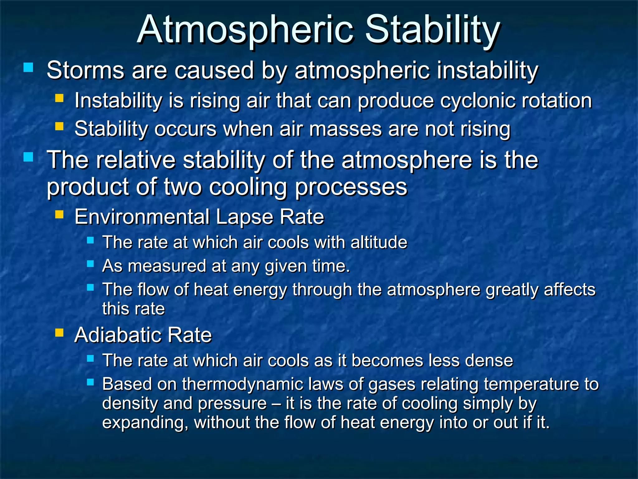 Atmospheric StabilityAtmospheric Stability
 Storms are caused by atmospheric instabilityStorms are caused by atmospheric instability
 Instability is rising air that can produce cyclonic rotationInstability is rising air that can produce cyclonic rotation
 Stability occurs when air masses are not risingStability occurs when air masses are not rising
 The relative stability of the atmosphere is theThe relative stability of the atmosphere is the
product of two cooling processesproduct of two cooling processes
 Environmental Lapse RateEnvironmental Lapse Rate
 The rate at which air cools with altitudeThe rate at which air cools with altitude
 As measured at any given time.As measured at any given time.
 The flow of heat energy through the atmosphere greatly affectsThe flow of heat energy through the atmosphere greatly affects
this ratethis rate
 Adiabatic RateAdiabatic Rate
 The rate at which air cools as it becomes less denseThe rate at which air cools as it becomes less dense
 Based on thermodynamic laws of gases relating temperature toBased on thermodynamic laws of gases relating temperature to
density and pressure – it is the rate of cooling simply bydensity and pressure – it is the rate of cooling simply by
expanding, without the flow of heat energy into or out if it.expanding, without the flow of heat energy into or out if it.
 