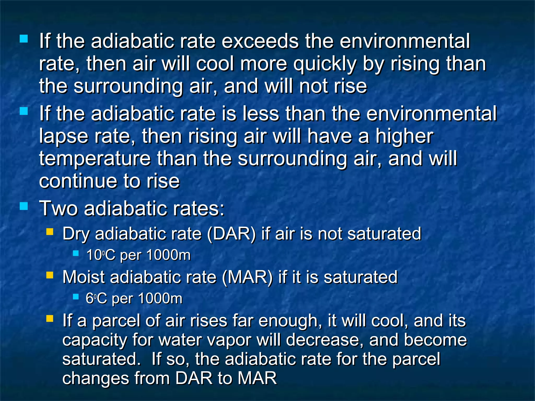  If the adiabatic rate exceeds the environmentalIf the adiabatic rate exceeds the environmental
rate, then air will cool more quickly by rising thanrate, then air will cool more quickly by rising than
the surrounding air, and will not risethe surrounding air, and will not rise
 If the adiabatic rate is less than the environmentalIf the adiabatic rate is less than the environmental
lapse rate, then rising air will have a higherlapse rate, then rising air will have a higher
temperature than the surrounding air, and willtemperature than the surrounding air, and will
continue to risecontinue to rise
 Two adiabatic rates:Two adiabatic rates:
 Dry adiabatic rate (DAR) if air is not saturatedDry adiabatic rate (DAR) if air is not saturated
 1010oo
C per 1000mC per 1000m
 Moist adiabatic rate (MAR) if it is saturatedMoist adiabatic rate (MAR) if it is saturated
 66oo
C per 1000mC per 1000m
 If a parcel of air rises far enough, it will cool, and itsIf a parcel of air rises far enough, it will cool, and its
capacity for water vapor will decrease, and becomecapacity for water vapor will decrease, and become
saturated. If so, the adiabatic rate for the parcelsaturated. If so, the adiabatic rate for the parcel
changes from DAR to MARchanges from DAR to MAR
 
