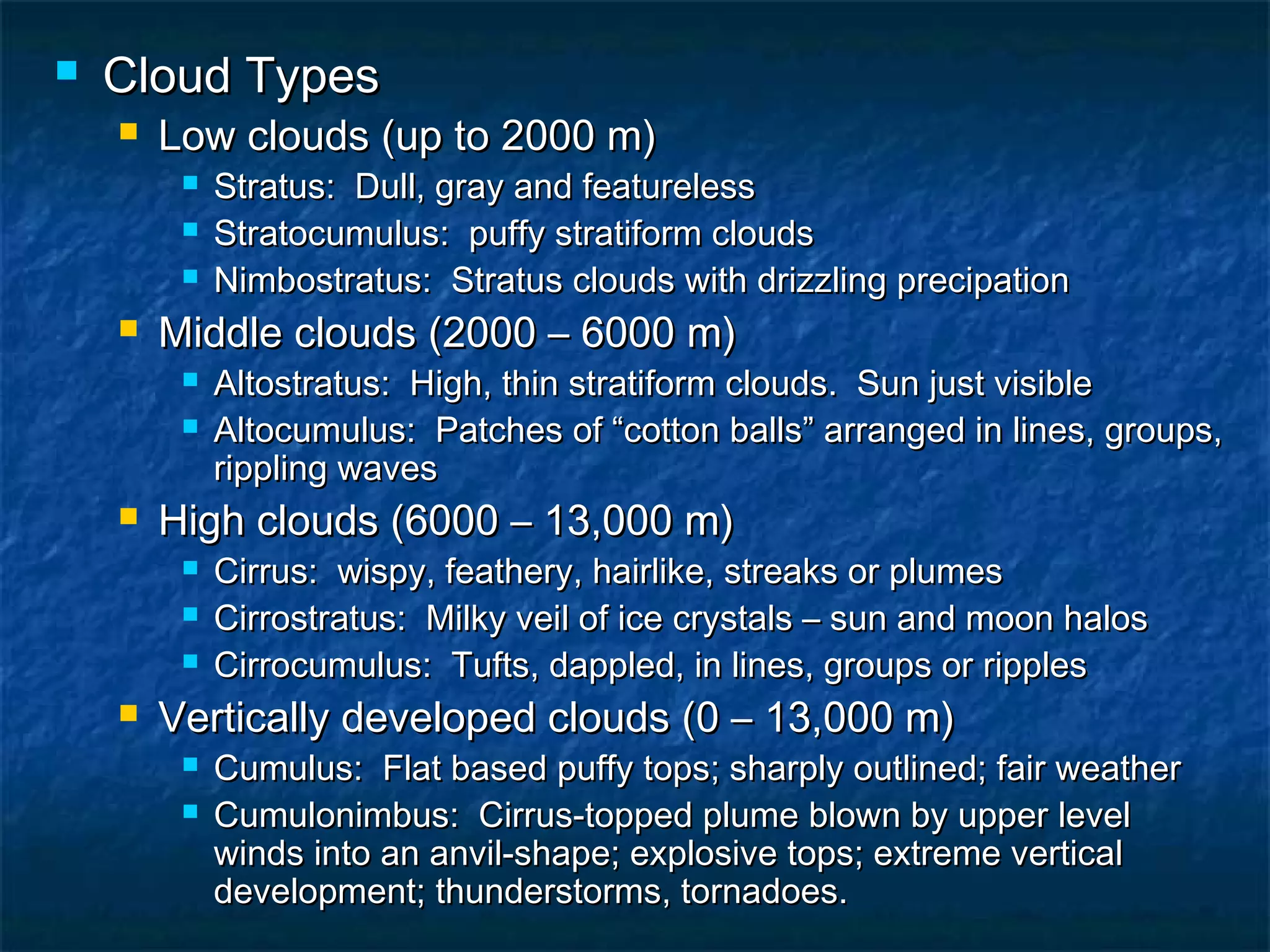  Cloud TypesCloud Types
 Low clouds (up to 2000 m)Low clouds (up to 2000 m)
 Stratus: Dull, gray and featurelessStratus: Dull, gray and featureless
 Stratocumulus: puffy stratiform cloudsStratocumulus: puffy stratiform clouds
 Nimbostratus: Stratus clouds with drizzling precipationNimbostratus: Stratus clouds with drizzling precipation
 Middle clouds (2000 – 6000 m)Middle clouds (2000 – 6000 m)
 Altostratus: High, thin stratiform clouds. Sun just visibleAltostratus: High, thin stratiform clouds. Sun just visible
 Altocumulus: Patches of “cotton balls” arranged in lines, groups,Altocumulus: Patches of “cotton balls” arranged in lines, groups,
rippling wavesrippling waves
 High clouds (6000 – 13,000 m)High clouds (6000 – 13,000 m)
 Cirrus: wispy, feathery, hairlike, streaks or plumesCirrus: wispy, feathery, hairlike, streaks or plumes
 Cirrostratus: Milky veil of ice crystals – sun and moon halosCirrostratus: Milky veil of ice crystals – sun and moon halos
 Cirrocumulus: Tufts, dappled, in lines, groups or ripplesCirrocumulus: Tufts, dappled, in lines, groups or ripples
 Vertically developed clouds (0 – 13,000 m)Vertically developed clouds (0 – 13,000 m)
 Cumulus: Flat based puffy tops; sharply outlined; fair weatherCumulus: Flat based puffy tops; sharply outlined; fair weather
 Cumulonimbus: Cirrus-topped plume blown by upper levelCumulonimbus: Cirrus-topped plume blown by upper level
winds into an anvil-shape; explosive tops; extreme verticalwinds into an anvil-shape; explosive tops; extreme vertical
development; thunderstorms, tornadoes.development; thunderstorms, tornadoes.
 