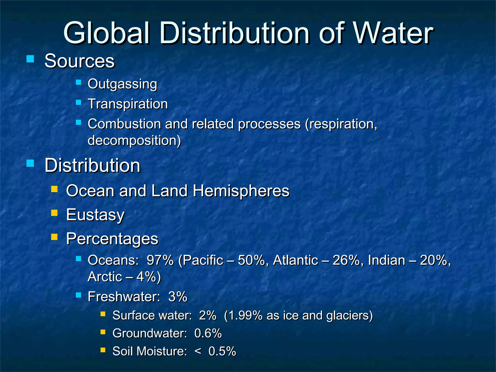 Global Distribution of WaterGlobal Distribution of Water
 SourcesSources
 OutgassingOutgassing
 TranspirationTranspiration
 Combustion and related processes (respiration,Combustion and related processes (respiration,
decomposition)decomposition)
 DistributionDistribution
 Ocean and Land HemispheresOcean and Land Hemispheres
 EustasyEustasy
 PercentagesPercentages
 Oceans: 97% (Pacific – 50%, Atlantic – 26%, Indian – 20%,Oceans: 97% (Pacific – 50%, Atlantic – 26%, Indian – 20%,
Arctic – 4%)Arctic – 4%)
 Freshwater: 3%Freshwater: 3%
 Surface water: 2% (1.99% as ice and glaciers)Surface water: 2% (1.99% as ice and glaciers)
 Groundwater: 0.6%Groundwater: 0.6%
 Soil Moisture: < 0.5%Soil Moisture: < 0.5%
 