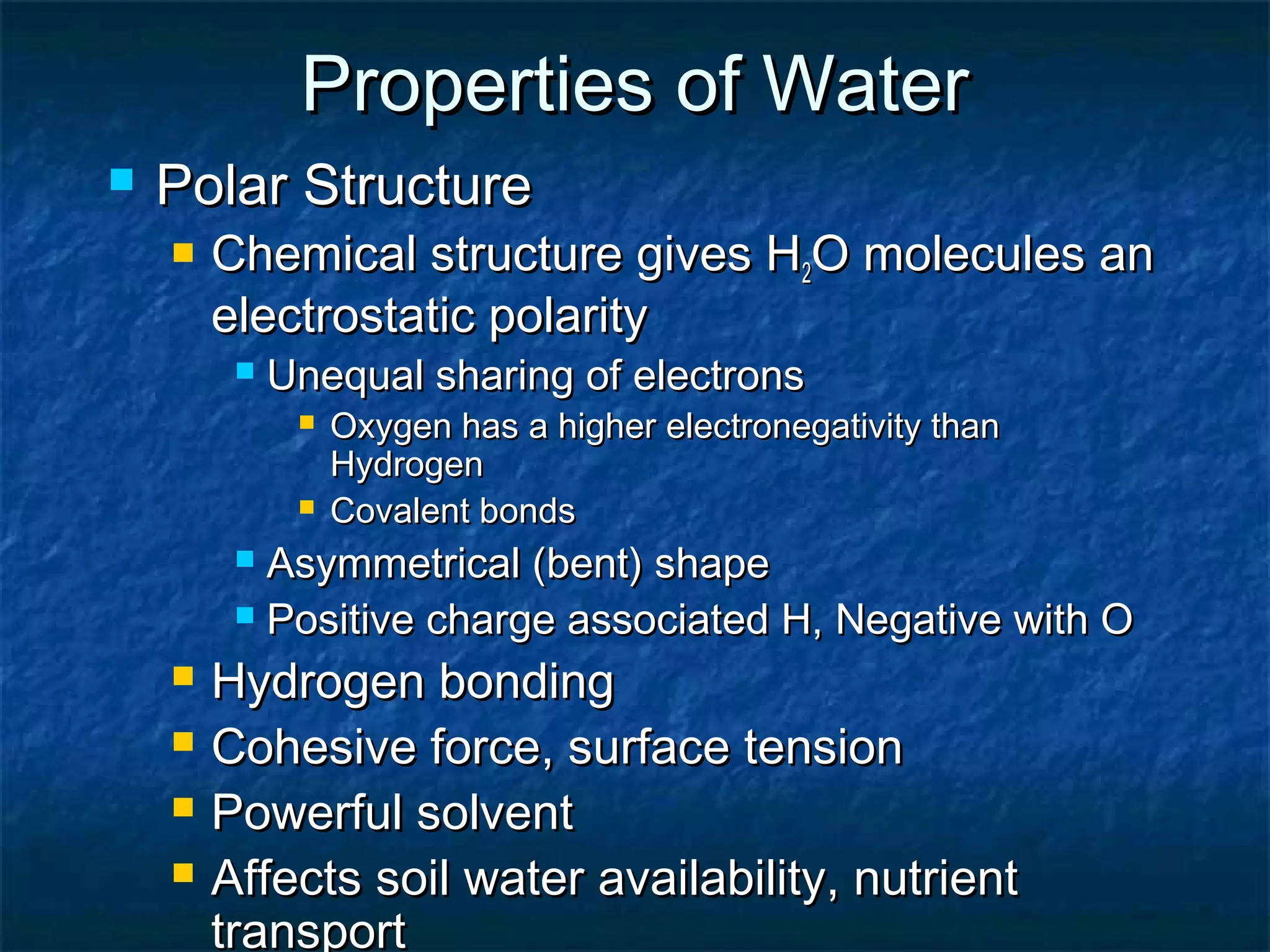 Properties of WaterProperties of Water
 Polar StructurePolar Structure
 Chemical structure gives HChemical structure gives H22O molecules anO molecules an
electrostatic polarityelectrostatic polarity
 Unequal sharing of electronsUnequal sharing of electrons
 Oxygen has a higher electronegativity thanOxygen has a higher electronegativity than
HydrogenHydrogen
 Covalent bondsCovalent bonds
 Asymmetrical (bent) shapeAsymmetrical (bent) shape
 Positive charge associated H, Negative with OPositive charge associated H, Negative with O
 Hydrogen bondingHydrogen bonding
 Cohesive force, surface tensionCohesive force, surface tension
 Powerful solventPowerful solvent
 Affects soil water availability, nutrientAffects soil water availability, nutrient
transporttransport
 