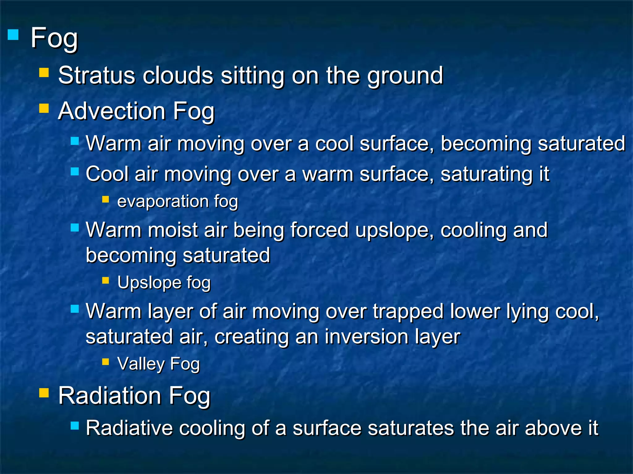  FogFog
 Stratus clouds sitting on the groundStratus clouds sitting on the ground
 Advection FogAdvection Fog
 Warm air moving over a cool surface, becoming saturatedWarm air moving over a cool surface, becoming saturated
 Cool air moving over a warm surface, saturating itCool air moving over a warm surface, saturating it
 evaporation fogevaporation fog
 Warm moist air being forced upslope, cooling andWarm moist air being forced upslope, cooling and
becoming saturatedbecoming saturated
 Upslope fogUpslope fog
 Warm layer of air moving over trapped lower lying cool,Warm layer of air moving over trapped lower lying cool,
saturated air, creating an inversion layersaturated air, creating an inversion layer
 Valley FogValley Fog
 Radiation FogRadiation Fog
 Radiative cooling of a surface saturates the air above itRadiative cooling of a surface saturates the air above it
 
