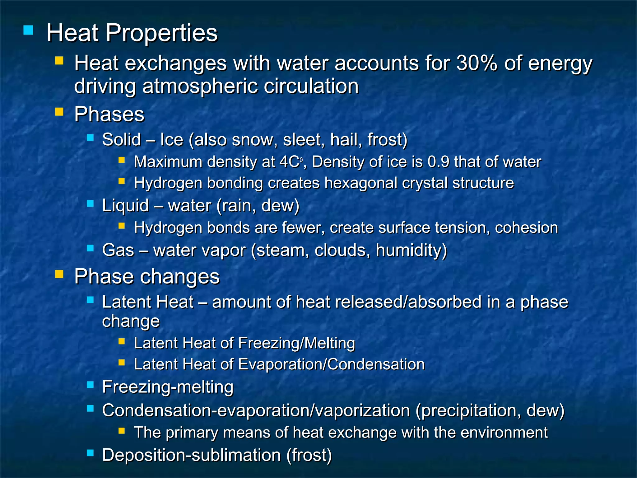  Heat PropertiesHeat Properties
 Heat exchanges with water accounts for 30% of energyHeat exchanges with water accounts for 30% of energy
driving atmospheric circulationdriving atmospheric circulation
 PhasesPhases
 Solid – Ice (also snow, sleet, hail, frost)Solid – Ice (also snow, sleet, hail, frost)
 Maximum density at 4CMaximum density at 4Coo
, Density of ice is 0.9 that of water, Density of ice is 0.9 that of water
 Hydrogen bonding creates hexagonal crystal structureHydrogen bonding creates hexagonal crystal structure
 Liquid – water (rain, dew)Liquid – water (rain, dew)
 Hydrogen bonds are fewer, create surface tension, cohesionHydrogen bonds are fewer, create surface tension, cohesion
 Gas – water vapor (steam, clouds, humidity)Gas – water vapor (steam, clouds, humidity)
 Phase changesPhase changes
 Latent Heat – amount of heat released/absorbed in a phaseLatent Heat – amount of heat released/absorbed in a phase
changechange
 Latent Heat of Freezing/MeltingLatent Heat of Freezing/Melting
 Latent Heat of Evaporation/CondensationLatent Heat of Evaporation/Condensation
 Freezing-meltingFreezing-melting
 Condensation-evaporation/vaporization (precipitation, dew)Condensation-evaporation/vaporization (precipitation, dew)
 The primary means of heat exchange with the environmentThe primary means of heat exchange with the environment
 Deposition-sublimation (frost)Deposition-sublimation (frost)
 