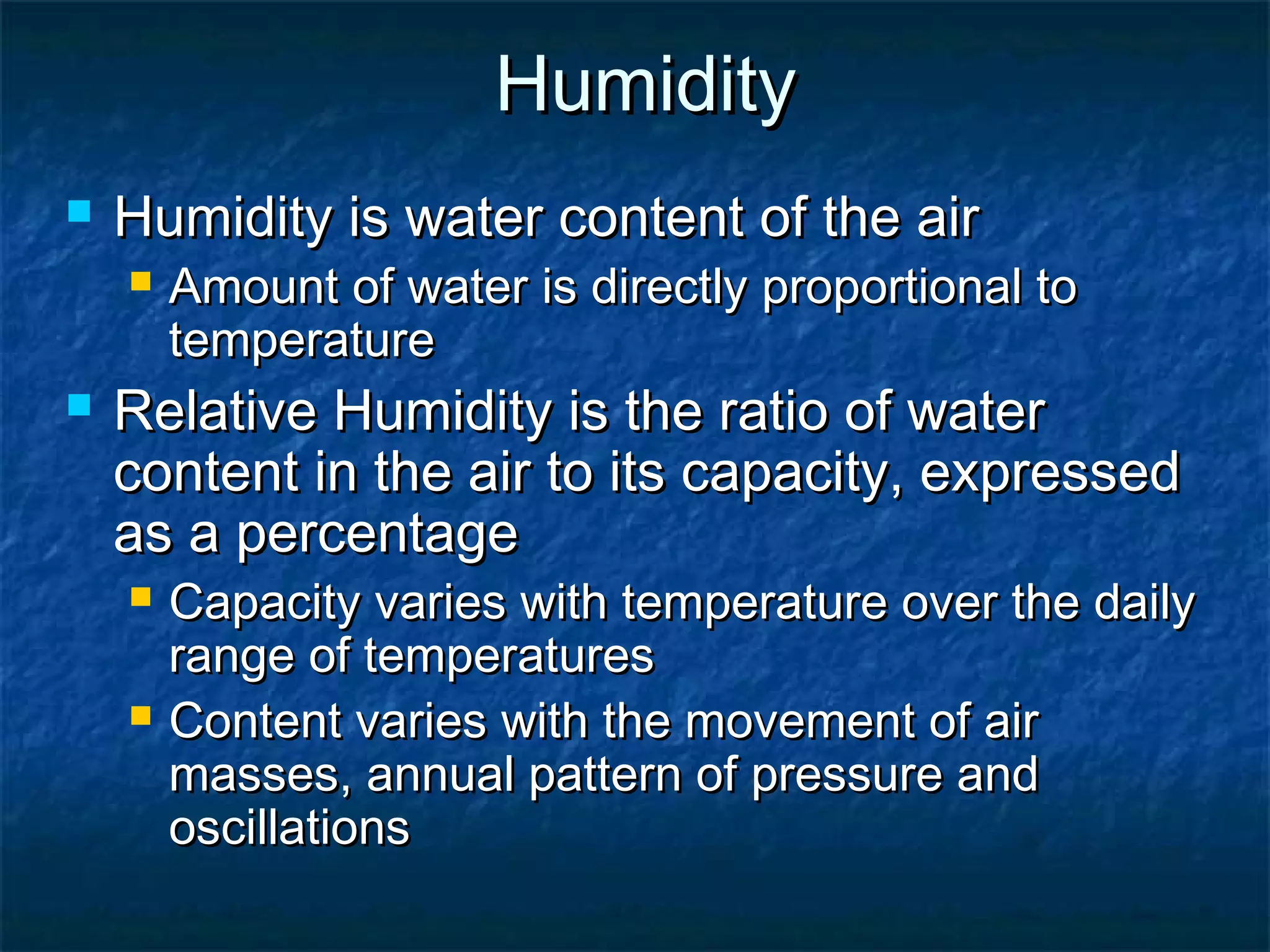 HumidityHumidity
 Humidity is water content of the airHumidity is water content of the air
 Amount of water is directly proportional toAmount of water is directly proportional to
temperaturetemperature
 Relative Humidity is the ratio of waterRelative Humidity is the ratio of water
content in the air to its capacity, expressedcontent in the air to its capacity, expressed
as a percentageas a percentage
 Capacity varies with temperature over the dailyCapacity varies with temperature over the daily
range of temperaturesrange of temperatures
 Content varies with the movement of airContent varies with the movement of air
masses, annual pattern of pressure andmasses, annual pattern of pressure and
oscillationsoscillations
 