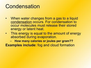 Condensation When water changes from a gas to a liquid  condensation  occurs. For condensation to occur molecules must release their stored energy or latent heat.  This energy is equal to the amount of energy absorbed during evaporation. How many calories or joules per gram?? Examples include:  fog and cloud formation 