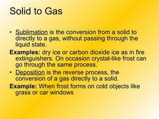 Solid to Gas   Sublimation  is the conversion from a solid to directly to a gas, without passing through the liquid state. Examples:  dry ice or carbon dioxide ice as in fire extinguishers. On occasion crystal-like frost can go through the same process. Deposition  is the reverse process, the conversion of a gas directly to a solid.  Example:  When frost forms on cold objects like grass or car windows   