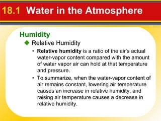 18.1  Water in the Atmosphere  •  Relative humidity  is a ratio of the air’s actual water-vapor content compared with the amount of water vapor air can hold at that temperature and pressure. •  To summarize, when the water-vapor content of air remains constant, lowering air temperature causes an increase in relative humidity, and raising air temperature causes a decrease in relative humidity.    Relative Humidity Humidity 