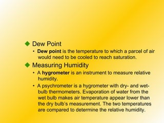 •  Dew point  is the temperature to which a parcel of air would need to be cooled to reach saturation.    Dew Point •  A  hygrometer  is an instrument to measure relative humidity.    Measuring Humidity •  A psychrometer is a hygrometer with dry- and wet-bulb thermometers. Evaporation of water from the wet bulb makes air temperature appear lower than the dry bulb’s measurement. The two temperatures are compared to determine the relative humidity. 