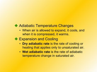•  When air is allowed to expand, it cools, and when it is compressed, it warms.    Adiabatic Temperature Changes •  Dry adiabatic rate  is the rate of cooling or heating that applies only to unsaturated air.    Expansion and Cooling •  Wet adiabatic rate  is the rate of adiabatic temperature change in saturated air. 