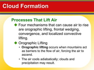 Cloud Formation     Four mechanisms that can cause air to rise are orographic lifting, frontal wedging, convergence, and localized convective lifting. •  Orographic lifting  occurs when mountains act as barriers to the flow of air, forcing the air to ascend.     Orographic Lifting •  The air cools adiabatically; clouds and precipitation may result. Processes That Lift Air 