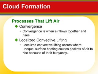 Cloud Formation  •  Convergence  is when air flows together and rises.    Convergence •  Localized convective lifting occurs where unequal surface heating causes pockets of air to rise because of their buoyancy.    Localized Convective Lifting Processes That Lift Air 
