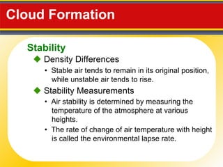 Cloud Formation  •  Stable air tends to remain in its original position, while unstable air tends to rise .    Density Differences •  Air stability is determined by measuring the temperature of the atmosphere at various heights.    Stability Measurements •  The rate of change of air temperature with height is called the environmental lapse rate. Stability 