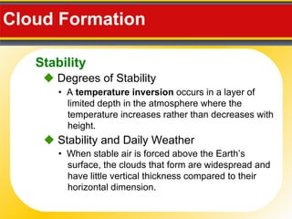 Cloud Formation  •  A  temperature inversion  occurs in a layer of limited depth in the atmosphere where the temperature increases rather than decreases with height .    Degrees of Stability •  When stable air is forced above the Earth’s surface, the clouds that form are widespread and have little vertical thickness compared to their horizontal dimension.    Stability and Daily Weather Stability 