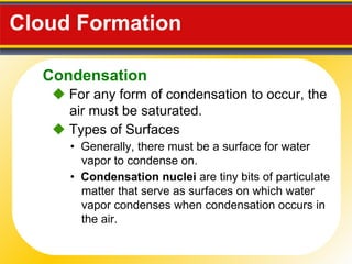 Cloud Formation     For any form of condensation to occur, the air must be saturated. •  Generally, there must be a surface for water vapor to condense on.    Types of Surfaces •  Condensation nuclei  are tiny bits of particulate matter that serve as surfaces on which water vapor condenses when condensation occurs in the air. Condensation 