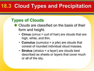 18.3  Cloud Types and Precipitation     Clouds are classified on the basis of their form and height. •  Cirrus  ( cirrus  = curl of hair) are clouds that are high, white, and thin. •  Cumulus  ( cumulus  = a pile) are clouds that consist of rounded individual cloud masses. •  Stratus  ( stratus  = a layer) are clouds best described as sheets or layers that cover much or all of the sky. Types of Clouds 