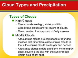 Cloud Types and Precipitation     High Clouds •  Cirrus clouds are high, white, and thin. •  Cirrostratus clouds are flat layers of clouds. •  Cirrocumulus clouds consist of fluffy masses.    Middle Clouds •  Altostratus clouds create a uniform white to gray sheet covering the sky with the sun or moon visible as a bright spot. •  Altocumulus clouds are composed of rounded masses that differ from cirrocumulus clouds in that altocumulus clouds are larger and denser. Types of Clouds 