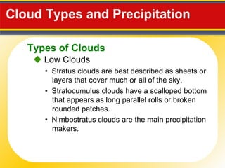 Cloud Types and Precipitation     Low Clouds •  Stratus clouds are best described as sheets or layers that cover much or all of the sky. •  Nimbostratus clouds are the main precipitation makers. •  Stratocumulus clouds have a scalloped bottom that appears as long parallel rolls or broken rounded patches. Types of Clouds 