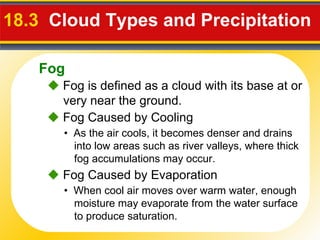18.3   Cloud Types and Precipitation     Fog is defined as a cloud with its base at or very near the ground. •  As the air cools, it becomes denser and drains into low areas such as river valleys, where thick fog accumulations may occur.    Fog Caused by Cooling •  When cool air moves over warm water, enough moisture may evaporate from the water surface to produce saturation.    Fog Caused by Evaporation Fog 