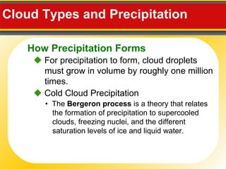 Cloud Types and Precipitation     For precipitation to form, cloud droplets must grow in volume by roughly one million times. •  The  Bergeron process  is a theory that relates the formation of precipitation to supercooled clouds, freezing nuclei, and the different saturation levels of ice and liquid water.    Cold Cloud Precipitation How Precipitation Forms 
