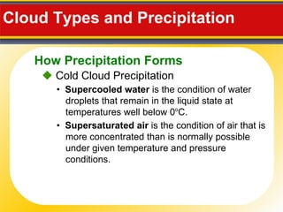 Cloud Types and Precipitation     Cold Cloud Precipitation •  Supercooled water  is the condition of water droplets that remain in the liquid state at temperatures well below 0 o C. •  Supersaturated air  is the condition of air that is more concentrated than is normally possible under given temperature and pressure conditions. How Precipitation Forms 