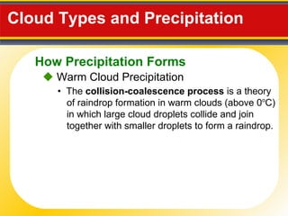 Cloud Types and Precipitation     Warm Cloud Precipitation •  The  collision-coalescence process  is a theory of raindrop formation in warm clouds (above 0 o C) in which large cloud droplets collide and join together with smaller droplets to form a raindrop. How Precipitation Forms 