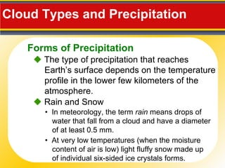 Cloud Types and Precipitation     The type of precipitation that reaches Earth’s surface depends on the temperature profile in the lower few kilometers of the atmosphere. •  In meteorology, the term  rain  means drops of water that fall from a cloud and have a diameter of at least 0.5 mm.    Rain and Snow •  At very low temperatures (when the moisture content of air is low) light fluffy snow made up of individual six-sided ice crystals forms. Forms of Precipitation 