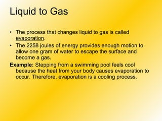 Liquid to Gas   The process that changes liquid to gas is called  evaporation .  The 2258 joules of energy provides enough motion to allow one gram of water to escape the surface and become a gas.  Example:  Stepping from a swimming pool feels cool because the heat from your body causes evaporation to occur. Therefore, evaporation is a cooling process.  