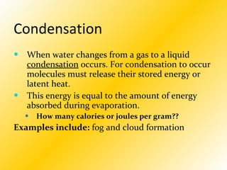 Condensation When water changes from a gas to a liquid  condensation  occurs. For condensation to occur molecules must release their stored energy or latent heat.  This energy is equal to the amount of energy absorbed during evaporation. How many calories or joules per gram?? Examples include:  fog and cloud formation 