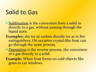 Solid to Gas   Sublimation  is the conversion from a solid to directly to a gas, without passing through the liquid state. Examples:  dry ice or carbon dioxide ice as in fire extinguishers. On occasion crystal-like frost can go through the same process. Deposition  is the reverse process, the conversion of a gas directly to a solid.  Example:  When frost forms on cold objects like grass or car windows   