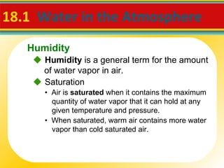 18.1  Water in the Atmosphere     Humidity  is a general term for the amount of water vapor in air. •  Air is  saturated  when it contains the maximum quantity of water vapor that it can hold at any given temperature and pressure. •  When saturated, warm air contains more water vapor than cold saturated air.    Saturation Humidity 