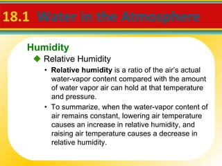 18.1  Water in the Atmosphere  •  Relative humidity  is a ratio of the air’s actual water-vapor content compared with the amount of water vapor air can hold at that temperature and pressure. •  To summarize, when the water-vapor content of air remains constant, lowering air temperature causes an increase in relative humidity, and raising air temperature causes a decrease in relative humidity.    Relative Humidity Humidity 