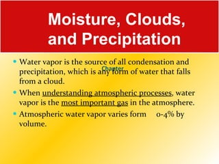 Chapter   Water vapor is the source of all condensation and precipitation, which is any form of water that falls from a cloud.  When  understanding atmospheric processes , water vapor is the  most important gas  in the atmosphere. Atmospheric water vapor varies form  0-4% by volume.   Moisture, Clouds, and Precipitation 