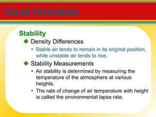 Cloud Formation  •  Stable air tends to remain in its original position, while unstable air tends to rise .    Density Differences •  Air stability is determined by measuring the temperature of the atmosphere at various heights.    Stability Measurements •  The rate of change of air temperature with height is called the environmental lapse rate. Stability 