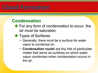 Cloud Formation     For any form of condensation to occur, the air must be saturated. •  Generally, there must be a surface for water vapor to condense on.    Types of Surfaces •  Condensation nuclei  are tiny bits of particulate matter that serve as surfaces on which water vapor condenses when condensation occurs in the air. Condensation 