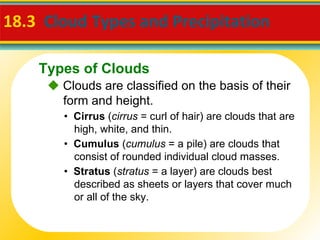 18.3  Cloud Types and Precipitation     Clouds are classified on the basis of their form and height. •  Cirrus  ( cirrus  = curl of hair) are clouds that are high, white, and thin. •  Cumulus  ( cumulus  = a pile) are clouds that consist of rounded individual cloud masses. •  Stratus  ( stratus  = a layer) are clouds best described as sheets or layers that cover much or all of the sky. Types of Clouds 