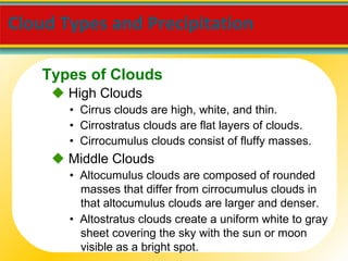 Cloud Types and Precipitation     High Clouds •  Cirrus clouds are high, white, and thin. •  Cirrostratus clouds are flat layers of clouds. •  Cirrocumulus clouds consist of fluffy masses.    Middle Clouds •  Altostratus clouds create a uniform white to gray sheet covering the sky with the sun or moon visible as a bright spot. •  Altocumulus clouds are composed of rounded masses that differ from cirrocumulus clouds in that altocumulus clouds are larger and denser. Types of Clouds 