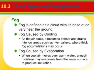 18.3   Cloud Types and Precipitation     Fog is defined as a cloud with its base at or very near the ground. •  As the air cools, it becomes denser and drains into low areas such as river valleys, where thick fog accumulations may occur.    Fog Caused by Cooling •  When cool air moves over warm water, enough moisture may evaporate from the water surface to produce saturation.    Fog Caused by Evaporation Fog 