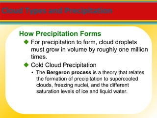 Cloud Types and Precipitation     For precipitation to form, cloud droplets must grow in volume by roughly one million times. •  The  Bergeron process  is a theory that relates the formation of precipitation to supercooled clouds, freezing nuclei, and the different saturation levels of ice and liquid water.    Cold Cloud Precipitation How Precipitation Forms 