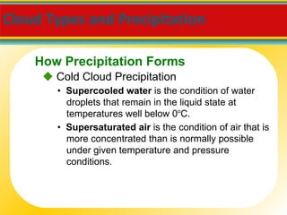 Cloud Types and Precipitation     Cold Cloud Precipitation •  Supercooled water  is the condition of water droplets that remain in the liquid state at temperatures well below 0 o C. •  Supersaturated air  is the condition of air that is more concentrated than is normally possible under given temperature and pressure conditions. How Precipitation Forms 