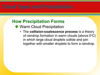 Cloud Types and Precipitation     Warm Cloud Precipitation •  The  collision-coalescence process  is a theory of raindrop formation in warm clouds (above 0 o C) in which large cloud droplets collide and join together with smaller droplets to form a raindrop. How Precipitation Forms 