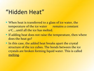 “ Hidden Heat” When heat is transferred to a glass of ice water, the temperature of the ice water  remains a constant 0 0 C….until all the ice has melted.  If adding heat does not raise the temperature, then where does the heat go? In this case, the added heat breaks apart the crystal structure of the ice cubes. The bonds between the ice crystals are broken forming liquid water. This is called  melting . 