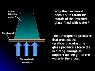 Glass
filled by
water
Atmospheric
pressure
Cardboard
Why the cardboard
does not fall from the
mouth of the inverted
glass filled with water?
The atmospheric pressure
that presses the
cardboard against the
glass produce a force that
is strong enough to
support the weight of the
water in the glass.
 