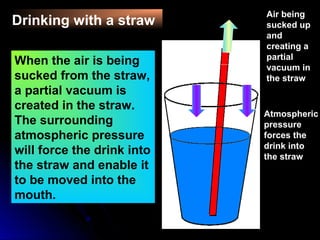 Drinking with a straw
Straw
Atmospheric
pressure
forces the
drink into
the straw
Air being
sucked up
and
creating a
partial
vacuum in
the straw
When the air is being
sucked from the straw,
a partial vacuum is
created in the straw.
The surrounding
atmospheric pressure
will force the drink into
the straw and enable it
to be moved into the
mouth.
 