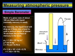 Measuring atmospheric pressure
Simple Barometer
Made of a glass tube of about
100 cm filled with liquid
(normally mercury is used).
For mercury, the liquid level will
drop as it flows into a bowl to
until a vertical height of above
76 cm from the surface of
mercury in the bowl.
ρHg = 1.36 × 104
kg m-3
g = 9.8 N kg-1
h = 76 cm = 0.76 m
P = 1.36 × 104
× 9.8 × 0.76
= 1.103 × 105
Pa
 