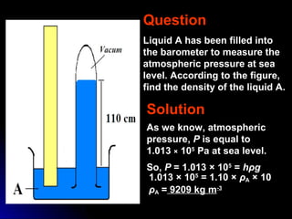 Question
Liquid A has been filled into
the barometer to measure the
atmospheric pressure at sea
level. According to the figure,
find the density of the liquid A.
Solution
As we know, atmospheric
pressure, P is equal to
1.013 × 105
Pa at sea level.
So, P = 1.013 × 105
= hρg
1.013 × 105
= 1.10 × ρA × 10
ρA = 9209 kg m-3
 